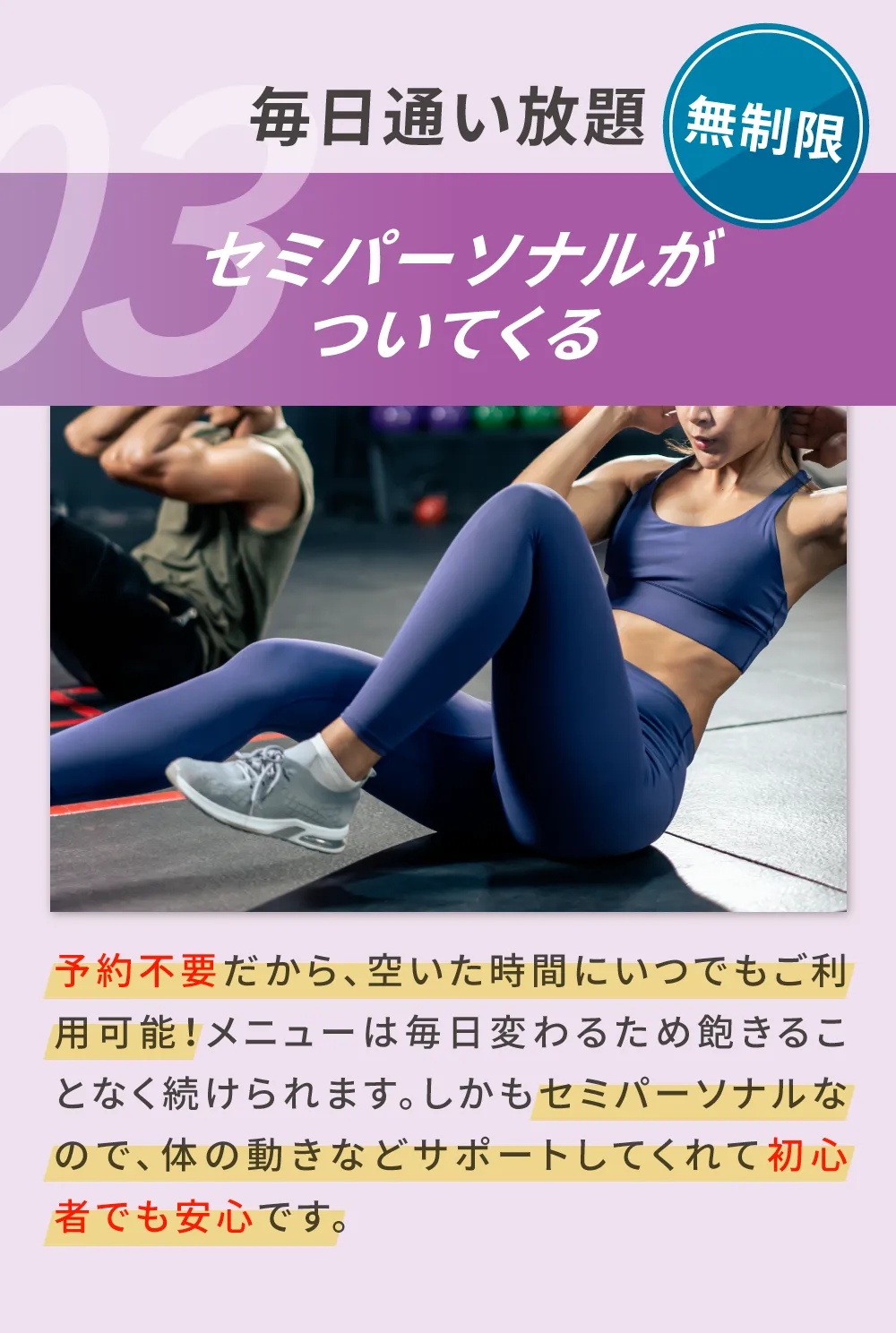 03.無制限、サーキットなら毎日でも通い放題 予約不要だから、空いた時間にいつでもご利用可能！メニューは毎日変わるため飽きることなく続けられます。しかもセミパーソナルなので、体の動きなどサポートしてくれて初心者でも安心です。