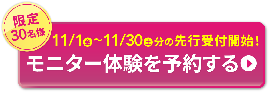 限定30名様 11/1金 〜11/30土 分の先行受付開始！ モニター体験を予約する