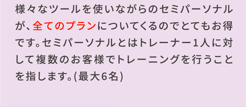 様々なツールを使いながらのセミパーソナルが、全てのプランについてくるのでとてもお得です。セミパーソナルとはトレーナー1人に対して複数のお客様でトレーニングを行うことを指します。(最大6名)