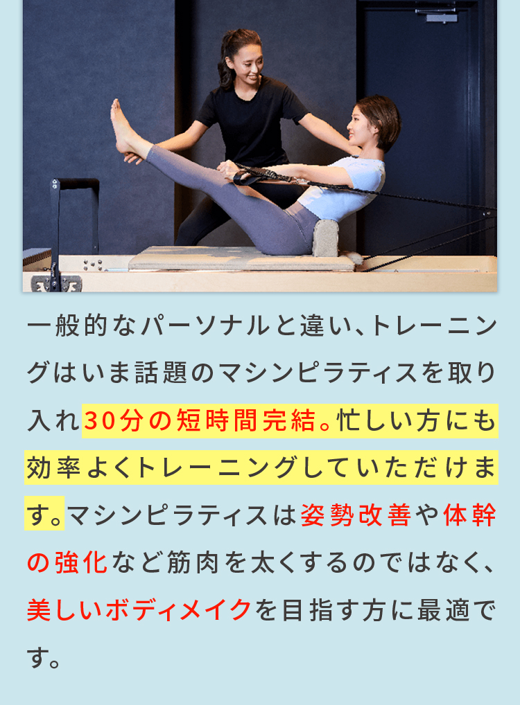 一般的なパーソナルと違い、トレーニングはいま話題のマシンピラティスを取り入れ30分の短時間完結。忙しい方にも効率よくトレーニングしていただけます。マシンピラティスは姿勢改善や体幹の強化など筋肉を太くするのではなく、美しいボディメイクを目指す方に最適です。