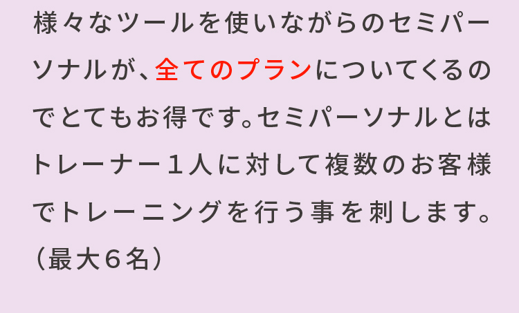 様々なツールを使いながらのセミパーソナルが、全てのプランについてくるのでとてもお得です。セミパーソナルとはトレーナー1人に対して複数のお客様でトレーニングを行うことを指します。(最大6名)