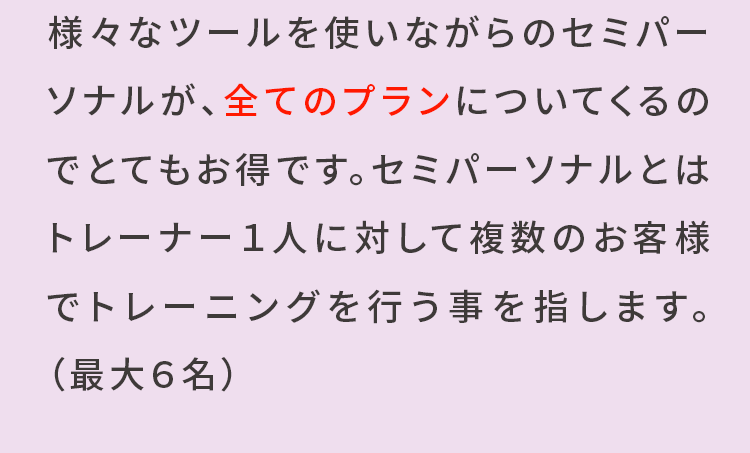 様々なツールを使いながらのセミパーソナルが、全てのプランについてくるのでとてもお得です。セミパーソナルとはトレーナー1人に対して複数のお客様でトレーニングを行うことを指します。(最大6名)